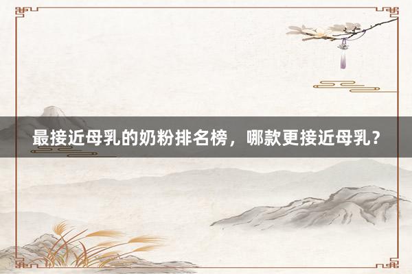 最接近母乳的奶粉排名榜，哪款更接近母乳？
